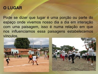 O LUGAR
Pode se dizer que lugar é uma porção ou parte do
espaço onde vivemos nosso dia a dia em interação
com uma paisagem, isso é numa relação em que
nos influenciamos essa paisagens estabelecemos
vínculos.

 