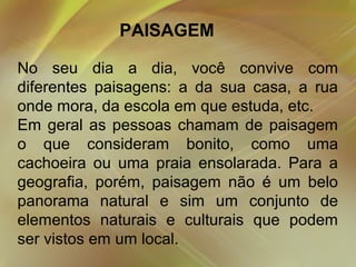 PAISAGEM
No seu dia a dia, você convive com
diferentes paisagens: a da sua casa, a rua
onde mora, da escola em que estuda, etc.
Em geral as pessoas chamam de paisagem
o que consideram bonito, como uma
cachoeira ou uma praia ensolarada. Para a
geografia, porém, paisagem não é um belo
panorama natural e sim um conjunto de
elementos naturais e culturais que podem
ser vistos em um local.

 