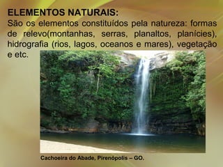 ELEMENTOS NATURAIS:
São os elementos constituídos pela natureza: formas
de relevo(montanhas, serras, planaltos, planícies),
hidrografia (rios, lagos, oceanos e mares), vegetação
e etc.

Cachoeira do Abade, Pirenópolis – GO.

 