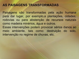 AS PAISAGENS TRANSFORMADAS
Paisagens são transformadas pela ação humana
para dar lugar, por exemplo,a plantações, cidades,
rodovias ou para abstenção de recursos naturais
como madeira minérios, água e outros.
Essas intervenções podem provocar sérios danos ao
meio ambiente, tais como: destruição do solo,
intervenção no regime de chuvas, etc.
 

 
