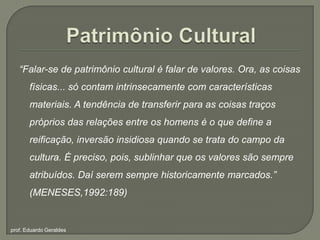 Patrimônio Cultural“Falar-se de patrimônio cultural é falar de valores. Ora, as coisas físicas... só contam intrinsecamente com características materiais. A tendência de transferir para as coisas traços próprios das relações entre os homens é o que define a reificação, inversão insidiosa quando se trata do campo da cultura. É preciso, pois, sublinhar que os valores são sempre atribuídos. Daí serem sempre historicamente marcados.” (MENESES,1992:189)prof. Eduardo Geraldes