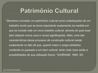 Patrimônio Cultural“Devemos conceber um patrimônio cultural como cristalizações de um trabalho morto que se torna importante exatamente na medida em que se investe nele um novo trabalho cultural, através do qual esse bem adquire novos usos e novas significações. Aliás, uma das características desse processo de construção cultural reside exatamente no fato de que, quanto maior a carga simbólica conferida no passado a um bem cultural, tanto mais ricas serão a possibilidades de sua utilização futura.” (DURHAM, 1984: 30)prof. Eduardo Geraldes