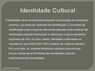 Identidade CulturalA identidade, deve ser encarada enquanto um processo de construção contínuo, que pode ser chamado de identificação. O processo de identificação pode incorporar elementos daquele núcleo estável das identidades culturais tradicionais e misturá-los a outros elementos originados de fora, do outro. Assim, identidade e alteridade se mesclam no que CANCLINI (1997) chamou de “culturas híbridas”.  Por outro lado, as  próprias dinâmicas culturais e econômicas tornam nebulosas as fronteiras das identidadesculturaistradicionalmenteconsolidadas.prof. Eduardo Geraldes