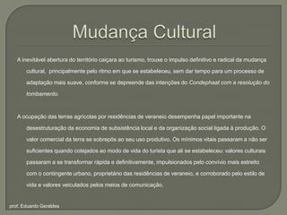 Mudança CulturalA inevitável abertura do território caiçara ao turismo, trouxe o impulso definitivo e radical da mudança cultural,  principalmente pelo ritmo em que se estabeleceu, sem dar tempo para um processo de adaptação mais suave, conforme se depreende das intenções do Condephaat com a resolução do tombamento. A ocupação das terras agrícolas por residências de veraneio desempenha papel importante na desestruturação da economia de subsistência local e da organização social ligada à produção. O valor comercial da terra se sobrepôs ao seu uso produtivo. Os mínimos vitais passaram a não ser suficientes quando cotejados ao modo de vida do turista que ali se estabeleceu: valores culturais passaram a se transformar rápida e definitivamente, impulsionados pelo convívio mais estreito com o contingente urbano, proprietário das residências de veraneio, e corroborado pelo estilo de vida e valores veiculados pelos meios de comunicação.prof. Eduardo Geraldes