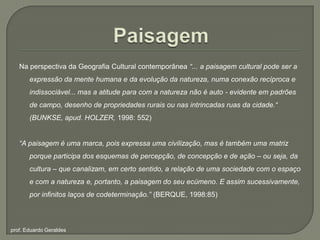 PaisagemNa perspectiva da Geografia Cultural contemporânea “... a paisagem cultural pode ser a expressão da mente humana e da evolução da natureza, numa conexão recíproca e indissociável... mas a atitude para com a natureza não é auto - evidente em padrões de campo, desenho de propriedades rurais ou nas intrincadas ruas da cidade.“ (BUNKSE, apud. HOLZER, 1998: 552)“A paisagem é uma marca, pois expressa uma civilização, mas é também uma matriz porque participa dos esquemas de percepção, de concepção e de ação – ou seja, da cultura – que canalizam, em certo sentido, a relação de uma sociedade com o espaço e com a natureza e, portanto, a paisagem do seu ecúmeno. E assim sucessivamente, por infinitos laços de codeterminação.” (BERQUE, 1998:85)prof. Eduardo Geraldes