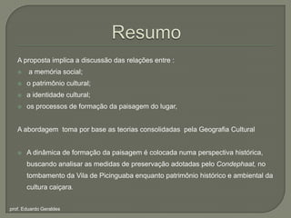 ResumoA proposta implica a discussão das relações entre : a memória social;o patrimônio cultural; a identidade cultural;os processos de formação da paisagem do lugar,A abordagem  toma por base as teorias consolidadas  pela Geografia Cultural A dinâmica de formação da paisagem é colocada numa perspectiva histórica, buscando analisar as medidas de preservação adotadaspeloCondephaat, notombamento da Vila de Picinguaba enquanto patrimônio histórico e ambiental da culturacaiçara.prof. Eduardo Geraldes