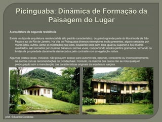 Picinguaba: Dinâmica de Formação da Paisagem do LugarA arquitetura de segunda residênciaExiste um tipo de arquitetura residencial de alto padrão característico, ocupando grande parte do litoral norte de São Paulo e sul do Rio de Janeiro. Na Vila de Picinguaba diversos exemplares estão presentes, alguns cercados por muros altos, outros, como os mostrados nas fotos, ocupando lotes com área igual ou superior a 500 metros quadrados, são cercados por muretas baixas ou cercas vivas, comportando amplos jardins gramados, tornando os limites da propriedade claramente demarcados pelo contraste com a vegetação nativa.Algumas destas casas, inclusive, não possuem acesso para automóveis, estando, consciente ou inconscientemente, de acordo com as recomendações do Condephaat. Contudo, na maioria dos casos não se nota qualquer preocupação com a manutenção das características originais da arquitetura caiçara.prof. Eduardo Geraldes