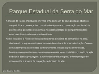 Parque Estadual da Serra do MarA criação do Núcleo Picinguaba em 1985 tinha como um de seus principais objetivos compatibilizar a presença das comunidade caiçaras e a conservação ambiental, de acordo com o postulado que afirma a necessária relação de complementaridade entre bio - diversidade e sócio - diversidade. Ao ser instalado, o Núcleo deixou aos moradores a escolha de permanecer na área, obedecendo a regras e restrições, ou deixá-la em troca de uma indenização. Ocorreu que as restrições às atividades tradicionalmente praticadas pela comunidade, baseadas no aproveitamento dos recursos naturais locais, inviabilizou o modo de vida tradicional dessas populações, e por consequência precipitou a transformação do modo de vida e a forma de ocupação do território da Vila.prof. Eduardo Geraldes