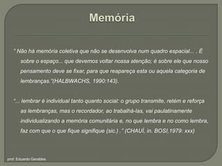 Memória” Não há memória coletiva que não se desenvolva num quadro espacial... . É sobre o espaço... que devemos voltar nossa atenção; é sobre ele que nosso pensamento deve se fixar, para que reapareça esta ou aquela categoria de lembranças.”(HALBWACHS, 1990:143).“... lembrar é individual tanto quanto social: o grupo transmite, retém e reforça as lembranças, mas o recordador, ao trabalhá-las, vai paulatinamente individualizando a memória comunitária e, no que lembra e no como lembra, faz com que o que fiquesignifique (sic.) .” (CHAUÍ, in. BOSI,1979: xxx)prof. Eduardo Geraldes