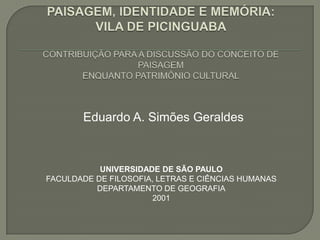 PAISAGEM, IDENTIDADE E MEMÓRIA: VILA DE PICINGUABACONTRIBUIÇÃO PARA A DISCUSSÃO DO CONCEITO DE PAISAGEMENQUANTO PATRIMÔNIO CULTURAL Eduardo A. Simões Geraldes UNIVERSIDADE DE SÃO PAULO FACULDADE DE FILOSOFIA, LETRAS E CIÊNCIAS HUMANAS DEPARTAMENTO DE GEOGRAFIA 2001 