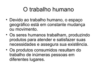 O trabalho humano
• Devido ao trabalho humano, o espaço
geográfico está em constante mudança
ou movimento.
• Os seres humanos trabalham, produzindo
produtos para atender e satisfazer suas
necessidades e assegura sua existência.
• Os produtos consumidos resultam do
trabalho de inúmeras pessoas em
diferentes lugares.
 