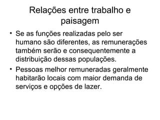 Relações entre trabalho e
paisagem
• Se as funções realizadas pelo ser
humano são diferentes, as remunerações
também serão e consequentemente a
distribuição dessas populações.
• Pessoas melhor remuneradas geralmente
habitarão locais com maior demanda de
serviços e opções de lazer.
 