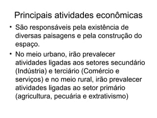 Principais atividades econômicas
• São responsáveis pela existência de
diversas paisagens e pela construção do
espaço.
• No meio urbano, irão prevalecer
atividades ligadas aos setores secundário
(Indústria) e terciário (Comércio e
serviços) e no meio rural, irão prevalecer
atividades ligadas ao setor primário
(agricultura, pecuária e extrativismo)
 