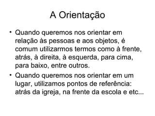 A Orientação
• Quando queremos nos orientar em
relação às pessoas e aos objetos, é
comum utilizarmos termos como à frente,
atrás, à direita, à esquerda, para cima,
para baixo, entre outros.
• Quando queremos nos orientar em um
lugar, utilizamos pontos de referência:
atrás da igreja, na frente da escola e etc...
 