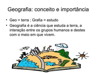 Geografia: conceito e importância
• Geo = terra ; Grafia = estudo
• Geografia é a ciência que estuda a terra, a
interação entre os grupos humanos e destes
com o meio em que vivem.
 