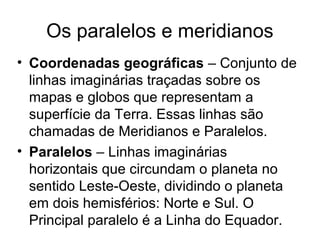 Os paralelos e meridianos
• Coordenadas geográficas – Conjunto de
linhas imaginárias traçadas sobre os
mapas e globos que representam a
superfície da Terra. Essas linhas são
chamadas de Meridianos e Paralelos.
• Paralelos – Linhas imaginárias
horizontais que circundam o planeta no
sentido Leste-Oeste, dividindo o planeta
em dois hemisférios: Norte e Sul. O
Principal paralelo é a Linha do Equador.
 