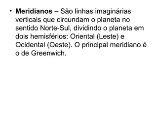 • Meridianos – São linhas imaginárias
verticais que circundam o planeta no
sentido Norte-Sul, dividindo o planeta em
dois hemisférios: Oriental (Leste) e
Ocidental (Oeste). O principal meridiano é
o de Greenwich.
 