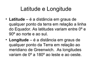 Latitude e Longitude
• Latitude – é a distância em graus de
qualquer ponto da terra em relação a linha
do Equador. As latitudes variam entre 0º e
90º ao norte e ao sul.
• Longitude – é a distância em graus de
qualquer ponto da Terra em relação ao
meridiano de Greenwich. As longitudes
variam de 0º a 180º ao leste e ao oeste.
 