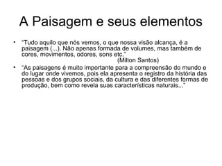 A Paisagem e seus elementos
• “Tudo aquilo que nós vemos, o que nossa visão alcança, é a
paisagem (...). Não apenas formada de volumes, mas também de
cores, movimentos, odores, sons etc.”
(Milton Santos)
• “As paisagens é muito importante para a compreensão do mundo e
do lugar onde vivemos, pois ela apresenta o registro da história das
pessoas e dos grupos sociais, da cultura e das diferentes formas de
produção, bem como revela suas características naturais...”
 