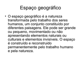 Espaço geográfico
• O espaço geográfico é a natureza
transformada pelo trabalho dos seres
humanos, um conjunto constituído por
diferentes paisagens. Ele pode ser grande
ou pequeno, movimentado ou não
apresentando elementos naturais ou
culturais e elementos invisíveis. O espaço
é construído e reconstruido
permanentemente pelo trabalho humano
e pela natureza.
 