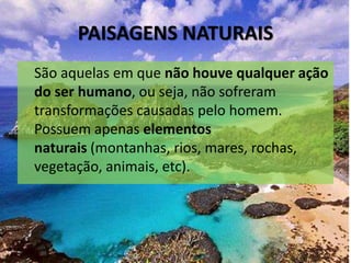 PAISAGENS NATURAIS
São aquelas em que não houve qualquer ação
do ser humano, ou seja, não sofreram
transformações causadas pelo homem.
Possuem apenas elementos
naturais (montanhas, rios, mares, rochas,
vegetação, animais, etc).
 
