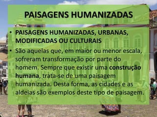 PAISAGENS HUMANIZADAS
• PAISAGENS HUMANIZADAS, URBANAS,
MODIFICADAS OU CULTURAIS
• São aquelas que, em maior ou menor escala,
sofreram transformação por parte do
homem. Sempre que existir uma construção
humana, trata-se de uma paisagem
humanizada. Desta forma, as cidades e as
aldeias são exemplos deste tipo de paisagem.
 