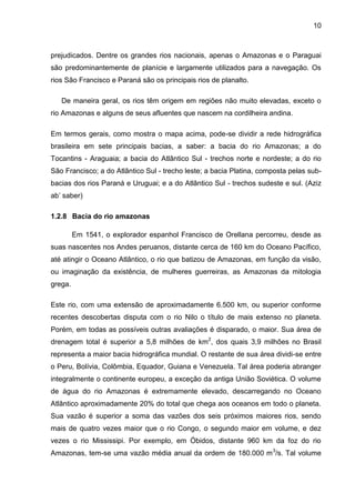 10
prejudicados. Dentre os grandes rios nacionais, apenas o Amazonas e o Paraguai
são predominantemente de planície e largamente utilizados para a navegação. Os
rios São Francisco e Paraná são os principais rios de planalto.
De maneira geral, os rios têm origem em regiões não muito elevadas, exceto o
rio Amazonas e alguns de seus afluentes que nascem na cordilheira andina.
Em termos gerais, como mostra o mapa acima, pode-se dividir a rede hidrográfica
brasileira em sete principais bacias, a saber: a bacia do rio Amazonas; a do
Tocantins - Araguaia; a bacia do Atlântico Sul - trechos norte e nordeste; a do rio
São Francisco; a do Atlântico Sul - trecho leste; a bacia Platina, composta pelas sub-
bacias dos rios Paraná e Uruguai; e a do Atlântico Sul - trechos sudeste e sul. (Aziz
ab’ saber)
1.2.8 Bacia do rio amazonas
Em 1541, o explorador espanhol Francisco de Orellana percorreu, desde as
suas nascentes nos Andes peruanos, distante cerca de 160 km do Oceano Pacífico,
até atingir o Oceano Atlântico, o rio que batizou de Amazonas, em função da visão,
ou imaginação da existência, de mulheres guerreiras, as Amazonas da mitologia
grega.
Este rio, com uma extensão de aproximadamente 6.500 km, ou superior conforme
recentes descobertas disputa com o rio Nilo o título de mais extenso no planeta.
Porém, em todas as possíveis outras avaliações é disparado, o maior. Sua área de
drenagem total é superior a 5,8 milhões de km2
, dos quais 3,9 milhões no Brasil
representa a maior bacia hidrográfica mundial. O restante de sua área dividi-se entre
o Peru, Bolívia, Colômbia, Equador, Guiana e Venezuela. Tal área poderia abranger
integralmente o continente europeu, a exceção da antiga União Soviética. O volume
de água do rio Amazonas é extremamente elevado, descarregando no Oceano
Atlântico aproximadamente 20% do total que chega aos oceanos em todo o planeta.
Sua vazão é superior a soma das vazões dos seis próximos maiores rios, sendo
mais de quatro vezes maior que o rio Congo, o segundo maior em volume, e dez
vezes o rio Mississipi. Por exemplo, em Óbidos, distante 960 km da foz do rio
Amazonas, tem-se uma vazão média anual da ordem de 180.000 m3
/s. Tal volume
 