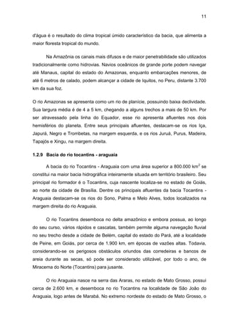 11
d'água é o resultado do clima tropical úmido característico da bacia, que alimenta a
maior floresta tropical do mundo.
Na Amazônia os canais mais difusos e de maior penetrabilidade são utilizados
tradicionalmente como hidrovias. Navios oceânicos de grande porte podem navegar
até Manaus, capital do estado do Amazonas, enquanto embarcações menores, de
até 6 metros de calado, podem alcançar a cidade de Iquitos, no Peru, distante 3.700
km da sua foz.
O rio Amazonas se apresenta como um rio de planície, possuindo baixa declividade.
Sua largura média é de 4 a 5 km, chegando a alguns trechos a mais de 50 km. Por
ser atravessado pela linha do Equador, esse rio apresenta afluentes nos dois
hemisférios do planeta. Entre seus principais afluentes, destacam-se os rios Iça,
Japurá, Negro e Trombetas, na margem esquerda, e os rios Juruá, Purus, Madeira,
Tapajós e Xingu, na margem direita.
1.2.9 Bacia do rio tocantins - araguaia
A bacia do rio Tocantins - Araguaia com uma área superior a 800.000 km2
se
constitui na maior bacia hidrográfica inteiramente situada em território brasileiro. Seu
principal rio formador é o Tocantins, cuja nascente localiza-se no estado de Goiás,
ao norte da cidade de Brasília. Dentre os principais afluentes da bacia Tocantins -
Araguaia destacam-se os rios do Sono, Palma e Melo Alves, todos localizados na
margem direita do rio Araguaia.
O rio Tocantins desemboca no delta amazônico e embora possua, ao longo
do seu curso, vários rápidos e cascatas, também permite alguma navegação fluvial
no seu trecho desde a cidade de Belém, capital do estado do Pará, até a localidade
de Peine, em Goiás, por cerca de 1.900 km, em épocas de vazões altas. Todavia,
considerando-se os perigosos obstáculos oriundos das corredeiras e bancos de
areia durante as secas, só pode ser considerado utilizável, por todo o ano, de
Miracema do Norte (Tocantins) para jusante.
O rio Araguaia nasce na serra das Araras, no estado de Mato Grosso, possui
cerca de 2.600 km, e desemboca no rio Tocantins na localidade de São João do
Araguaia, logo antes de Marabá. No extremo nordeste do estado de Mato Grosso, o
 
