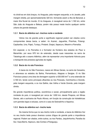 12
rio dividi-se em dois braços, rio Araguaia, pela margem esquerda, e rio Javaés, pela
margem direita, por aproximadamente 320 km, formando assim a ilha de Bananal, a
maior ilha fluvial do mundo. O rio Araguaia, é navegável cerca de 1.160 km, entre
São João do Araguaia e Beleza, porém não possui neste trecho qualquer centro
urbano de grande destaque.
1.3.1 Bacia do atlântico sul - trechos norte e nordeste
Vários rios de grande porte e significado regional podem ser citados como
componentes dessa bacia, a saber: rio Acaraú, Jaguaribe, Piranhas, Potengi,
Capibaribe, Una, Pajeú, Turiaçu, Pindaré, Grajaú, Itapecuru, Mearim e Parnaíba.
Em especial, o rio Parnaíba é o formador da fronteira dos estados do Piauí e
Maranhão, por seus 970 km de extensão, desde suas nascentes na serra da
Tabatinga até o oceano Atlântico, além de representar uma importante hidrovia para
o transporte dos produtos agrícolas da região.
1.3.2 Bacia do rio são Francisco
A bacia do rio São Francisco, nasce em Minas Gerais, na serra da Canastra,
e atravessa os estados da Bahia, Pernambuco, Alagoas e Sergipe. O rio São
Francisco possui uma área de drenagem superior a 630.000 km2
e uma extensão de
3.160 km, tendo como principais afluentes os rios Paracatu, Carinhanha e Grande,
pela margem esquerda, e os rios Salitre, das Velha e Verde Grande, pela margem
direita.
De grande importância política, econômica e social, principalmente para a região
nordeste do país, é navegável por cerca de 1.800 km, desde Pirapora, em Minas
Gerais, até a cachoeira de Paulo Afonso, em função da construção de hidrelétricas
com grandes lagos e eclusas, como é o caso de Sobradinho e Itaparica.
1.3.3 Bacia do atlântico sul - trecho leste
Da mesma forma que no seu trecho norte e nordeste, a bacia do Atlântico Sul
no seu trecho leste possui diversos cursos d'água de grande porte e importância
regional. Podem ser citados, entre outros, os rios Pardos, Jequitinhonha, Paraíba do
Sul, Vaza-Barris, Itapicuru, das Contas e Paraguaçu.
 