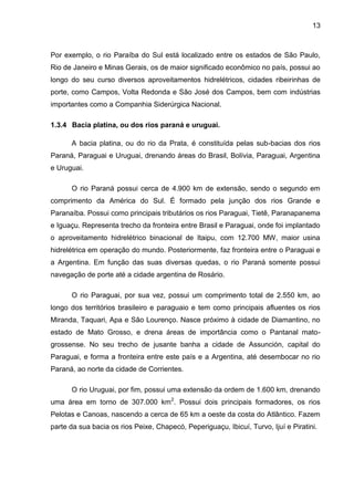 13
Por exemplo, o rio Paraíba do Sul está localizado entre os estados de São Paulo,
Rio de Janeiro e Minas Gerais, os de maior significado econômico no país, possui ao
longo do seu curso diversos aproveitamentos hidrelétricos, cidades ribeirinhas de
porte, como Campos, Volta Redonda e São José dos Campos, bem com indústrias
importantes como a Companhia Siderúrgica Nacional.
1.3.4 Bacia platina, ou dos rios paraná e uruguai.
A bacia platina, ou do rio da Prata, é constituída pelas sub-bacias dos rios
Paraná, Paraguai e Uruguai, drenando áreas do Brasil, Bolívia, Paraguai, Argentina
e Uruguai.
O rio Paraná possui cerca de 4.900 km de extensão, sendo o segundo em
comprimento da América do Sul. É formado pela junção dos rios Grande e
Paranaíba. Possui como principais tributários os rios Paraguai, Tietê, Paranapanema
e Iguaçu. Representa trecho da fronteira entre Brasil e Paraguai, onde foi implantado
o aproveitamento hidrelétrico binacional de Itaipu, com 12.700 MW, maior usina
hidrelétrica em operação do mundo. Posteriormente, faz fronteira entre o Paraguai e
a Argentina. Em função das suas diversas quedas, o rio Paraná somente possui
navegação de porte até a cidade argentina de Rosário.
O rio Paraguai, por sua vez, possui um comprimento total de 2.550 km, ao
longo dos territórios brasileiro e paraguaio e tem como principais afluentes os rios
Miranda, Taquari, Apa e São Lourenço. Nasce próximo à cidade de Diamantino, no
estado de Mato Grosso, e drena áreas de importância como o Pantanal mato-
grossense. No seu trecho de jusante banha a cidade de Assunción, capital do
Paraguai, e forma a fronteira entre este país e a Argentina, até desembocar no rio
Paraná, ao norte da cidade de Corrientes.
O rio Uruguai, por fim, possui uma extensão da ordem de 1.600 km, drenando
uma área em torno de 307.000 km2
. Possui dois principais formadores, os rios
Pelotas e Canoas, nascendo a cerca de 65 km a oeste da costa do Atlântico. Fazem
parte da sua bacia os rios Peixe, Chapecó, Peperiguaçu, Ibicuí, Turvo, Ijuí e Piratini.
 