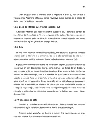 14
O rio Uruguai forma a fronteira entre a Argentina e Brasil e, mais ao sul, a
fronteira entre Argentina e Uruguai, sendo navegável desde sua foz até a cidade de
Salto, cerca de 305 km a montante.
1.3.5 Bacia do atlântico sul - trechos sudeste e sul
A bacia do Atlântico Sul, nos seus trechos sudeste e sul, é composta por rios da
importância do Jacuí, Itajaí e Ribeira do Iguape, entre outros. Os mesmos possuem
importância regional, pela participação em atividades como transporte hidroviário,
abastecimento d'água e geração de energia elétrica.
1.3.6 Solo
O solo é um corpo de material inconsolidado, que recobre a superfície terrestre
emersa, entre a litosfera e a atmosfera. Os solos são constituídos de três fases:
sólida (minerais e matéria orgânica), líquida (solução do solo) e gasosa (ar).
É produto do intemperismo sobre um material de origem, cuja transformação se
desenvolve em um determinado relevo, clima, bioma e ao longo de um tempo. O
solo, contudo, pode ser visto sobre diferentes óticas. Para um engenheiro agrônomo,
através da edafo/pedologia, solo é a camada na qual pode-se desenvolver vida
(vegetal e animal). Para um engenheiro civil, sob o ponto de vista da mecânica dos
solos, solo é um corpo passível de ser escavado, sendo utilizado dessa forma como
suporte para construções ou material de construção. Para um biólogo, através da
ecologia e da pedologia, o solo infere sobre a ciclagem biogeoquímica dos nutrientes
minerais e determina os diferentes ecossistemas e habitat dos seres vivos.(
Giasson1978)
1.3.7 Composição do solo
O solo é a camada mais superficial da crosta, é composto por sais minerais
dissolvidos na água intersticial, seres vivos e rochas em decomposição.
Existem muitas variações de terreno a terreno dos elementos de um solo,
mas basicamente figuram-se quatro camadas principais:
 