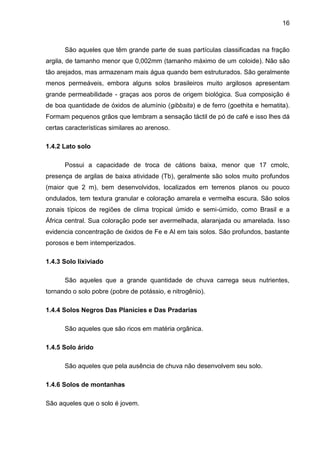 16
São aqueles que têm grande parte de suas partículas classificadas na fração
argila, de tamanho menor que 0,002mm (tamanho máximo de um coloide). Não são
tão arejados, mas armazenam mais água quando bem estruturados. São geralmente
menos permeáveis, embora alguns solos brasileiros muito argilosos apresentam
grande permeabilidade - graças aos poros de origem biológica. Sua composição é
de boa quantidade de óxidos de alumínio (gibbsita) e de ferro (goethita e hematita).
Formam pequenos grãos que lembram a sensação táctil de pó de café e isso lhes dá
certas características similares ao arenoso.
1.4.2 Lato solo
Possui a capacidade de troca de cátions baixa, menor que 17 cmolc,
presença de argilas de baixa atividade (Tb), geralmente são solos muito profundos
(maior que 2 m), bem desenvolvidos, localizados em terrenos planos ou pouco
ondulados, tem textura granular e coloração amarela e vermelha escura. São solos
zonais típicos de regiões de clima tropical úmido e semi-úmido, como Brasil e a
África central. Sua coloração pode ser avermelhada, alaranjada ou amarelada. Isso
evidencia concentração de óxidos de Fe e Al em tais solos. São profundos, bastante
porosos e bem intemperizados.
1.4.3 Solo lixiviado
São aqueles que a grande quantidade de chuva carrega seus nutrientes,
tornando o solo pobre (pobre de potássio, e nitrogênio).
1.4.4 Solos Negros Das Planícies e Das Pradarias
São aqueles que são ricos em matéria orgânica.
1.4.5 Solo árido
São aqueles que pela ausência de chuva não desenvolvem seu solo.
1.4.6 Solos de montanhas
São aqueles que o solo é jovem.
 