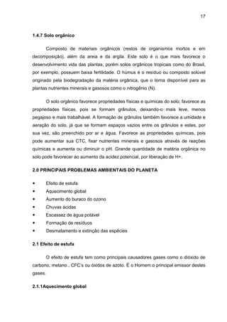 17
1.4.7 Solo orgânico
Composto de materiais orgânicos (restos de organismos mortos e em
decomposição), além da areia e da argila. Este solo é o que mais favorece o
desenvolvimento vida das plantas, porém solos orgânicos tropicais como do Brasil,
por exemplo, possuem baixa fertilidade. O húmus é o resíduo ou composto solúvel
originado pela biodegradação da matéria orgânica, que o torna disponível para as
plantas nutrientes minerais e gasosos como o nitrogênio (N).
O solo orgânico favorece propriedades físicas e químicas do solo; favorece as
propriedades físicas, pois se formam grânulos, deixando-o mais leve, menos
pegajoso e mais trabalhável. A formação de grânulos também favorece a umidade e
aeração do solo, já que se formam espaços vazios entre os grânulos e estes, por
sua vez, são preenchido por ar e água. Favorece as propriedades químicas, pois
pode aumentar sua CTC, fixar nutrientes minerais e gasosos através de reações
químicas e aumenta ou diminuir o pH. Grande quantidade de matéria orgânica no
solo pode favorecer ao aumento da acidez potencial, por liberação de H+.
2.0 PRINCIPAIS PROBLEMAS AMBIENTAIS DO PLANETA
 Efeito de estufa
 Aquecimento global
 Aumento do buraco do ozono
 Chuvas ácidas
 Escassez de água potável
 Formação de resíduos
 Desmatamento e extinção das espécies
2.1 Efeito de estufa
O efeito de estufa tem como principais causadores gases como o dióxido de
carbono, metano , CFC’s ou óxidos de azoto. É o Homem o principal emissor destes
gases.
2.1.1Aquecimento global
 