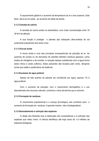 18
O aquecimento global é o aumento da temperatura do ar e dos oceanos. Este
facto, deve-se em parte , ao aumento do efeito de estufa.
2.1.2 Camada de ozônio
A camada do ozono existe na estratosfera, com maior concentração entre 16
30 Km de altitude.
A sua função é proteger o planeta das radiações ultra-violetas do sol
autamente prejudiciais aos seres vivos
2.1.3 Chuvas ácida
A chuva ácida é uma das principais consequências da poluição do ar. As
queimas de carvão ou de derivados de petróleo libertam resíduos gasosos, como
óxidos de nitrogénio e de enxofre. A reacção dessas substâncias com a água forma
ácido nítrico e ácido sulfúrico, Estes poluentes são levados pelo vento, atingindo
zonas que estão a quilómetros de distância.
2.1.4 Escasses de agua potável
Apesar de três quartos do planeta ser constituído por água, apenas 1% é
água potável.
Com o aumento da poluição, com o crescimento demográfico e o uso
desordenado dos recursos naturais, corremos o risco de termos que a racionar.
2.1.5 Formação de resíduos
O crescimento populacional e o avanço tecnológico veio contribuir para o
aumento da formação de resíduos, A grande maioria não é biodegradável
2.1.6 Desmatamento e extinção das espécies
O abate das florestas leva à destruição dos ecossistemas e à extinção das
espécies que neles vivem. A ciência identificou até hoje cerca de 1,4 milhões de
espécies biológicas.
 