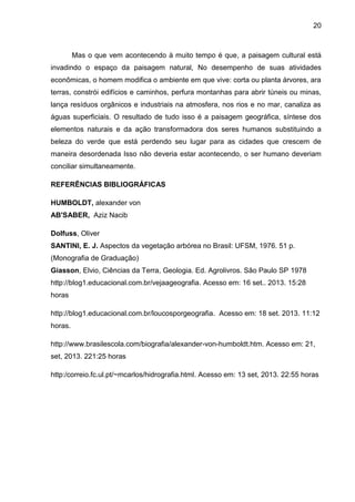 20
Mas o que vem acontecendo à muito tempo é que, a paisagem cultural está
invadindo o espaço da paisagem natural, No desempenho de suas atividades
econômicas, o homem modifica o ambiente em que vive: corta ou planta árvores, ara
terras, constrói edifícios e caminhos, perfura montanhas para abrir túneis ou minas,
lança resíduos orgânicos e industriais na atmosfera, nos rios e no mar, canaliza as
águas superficiais. O resultado de tudo isso é a paisagem geográfica, síntese dos
elementos naturais e da ação transformadora dos seres humanos substituindo a
beleza do verde que está perdendo seu lugar para as cidades que crescem de
maneira desordenada Isso não deveria estar acontecendo, o ser humano deveriam
conciliar simultaneamente.
REFERÊNCIAS BIBLIOGRÁFICAS
HUMBOLDT, alexander von
AB'SABER, Aziz Nacib
Dolfuss, Oliver
SANTINI, E. J. Aspectos da vegetação arbórea no Brasil: UFSM, 1976. 51 p.
(Monografia de Graduação)
Giasson, Elvio, Ciências da Terra, Geologia. Ed. Agrolivros. São Paulo SP 1978
http://blog1.educacional.com.br/vejaageografia. Acesso em: 16 set.. 2013. 15:28
horas
http://blog1.educacional.com.br/loucosporgeografia. Acesso em: 18 set. 2013. 11:12
horas.
http://www.brasilescola.com/biografia/alexander-von-humboldt.htm. Acesso em: 21,
set, 2013. 221:25 horas
http:/correio.fc.ul.pt/~mcarlos/hidrografia.html. Acesso em: 13 set, 2013. 22:55 horas
 