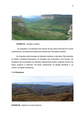 5
FIGURA 05 - chapada na Bahia
. As chapadas e os tabuleiros são relevos de topo plano formados em rochas
sedimentares, normalmente limitados por bordas com inclinações variadas.
As chapadas estão situadas em altitudes medianas a elevadas. São exemplos
no Brasil a Chapada Diamantina, as chapadas dos Guimarães e dos Parecis. Os
tabuleiros são encontrados em altitudes relativamente baixas, podendo ocorrer nas
faixas costeiras e interiores. No litoral, predominam na Região Nordeste e, no
interior, na Região Amazônica.
1.1.6 Patamares
FIGURA 06 - patamar em santa Catarina
 
