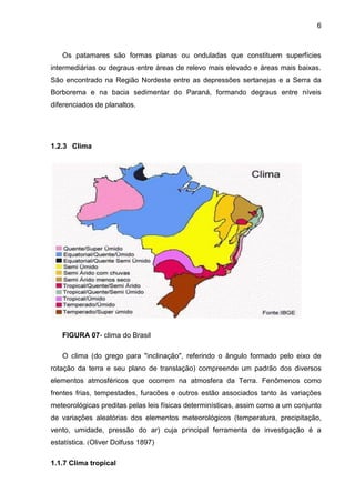 6
Os patamares são formas planas ou onduladas que constituem superfícies
intermediárias ou degraus entre áreas de relevo mais elevado e áreas mais baixas.
São encontrado na Região Nordeste entre as depressões sertanejas e a Serra da
Borborema e na bacia sedimentar do Paraná, formando degraus entre níveis
diferenciados de planaltos.
1.2.3 Clima
FIGURA 07- clima do Brasil
O clima (do grego para "inclinação", referindo o ângulo formado pelo eixo de
rotação da terra e seu plano de translação) compreende um padrão dos diversos
elementos atmosféricos que ocorrem na atmosfera da Terra. Fenômenos como
frentes frias, tempestades, furacões e outros estão associados tanto às variações
meteorológicas preditas pelas leis físicas determinísticas, assim como a um conjunto
de variações aleatórias dos elementos meteorológicos (temperatura, precipitação,
vento, umidade, pressão do ar) cuja principal ferramenta de investigação é a
estatística. (Oliver Dolfuss 1897)
1.1.7 Clima tropical
 