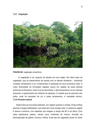 8
1.2.7 Vegetação
FIGURA 08- vegetação amazônica
A vegetação é um conjunto de plantas de uma região. Há vários tipos de
vegetação, que se desenvolvem de acordo com os fatores climáticos – sobretudo
umidade, temperatura e luz, fundamentais à realização de seus processos vitais. A
maior diversidade de formações vegetais ocorre em regiões de baixa latitude
(próximas do Equador), onde à chuva abundante, a alta temperatura e a luz intensas
propiciam o aparecimento de milhares de espécies. À medida que se aproxima dos
polos, onde há escassez de luz e baixa temperatura, a variedade diminui.
1.2.5 Floresta tropical
Desenvolve-se nas baixas latitudes, em regiões quentes e úmidas. Possui folhas
perenes e largas (latifoliadas), que absorvem mais energia solar. A cobertura vegetal
é densa e contínua, com espécies que chegam a atingir até 60 m de altura. Com
solos geralmente pobres, retiram seus nutrientes do húmus, formado da
decomposição de galhos, troncos e folhas. Esse tipo de vegetação existe na maior
 