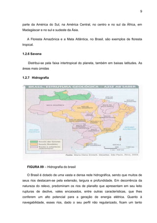 9
parte da América do Sul, na América Central, no centro e no sul da África, em
Madagáscar e no sul e sudeste da Ásia.
A Floresta Amazônica e a Mata Atlântica, no Brasil, são exemplos de floresta
tropical.
1.2.6 Savana
Distribui-se pela faixa intertropical do planeta, também em baixas latitudes. As
áreas mais úmidas
1.2.7 Hidrografia
FIGURA 09 – Hidrografia do brasil
O Brasil é dotado de uma vasta e densa rede hidrográfica, sendo que muitos de
seus rios destacam-se pela extensão, largura e profundidade. Em decorrência da
natureza do relevo, predominam os rios de planalto que apresentam em seu leito
rupturas de declive, vales encaixados, entre outras características, que lhes
conferem um alto potencial para a geração de energia elétrica. Quanto à
navegabilidade, esses rios, dado o seu perfil não regularizado, ficam um tanto
 