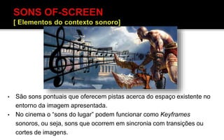 • São sons pontuais que oferecem pistas acerca do espaço existente no
entorno da imagem apresentada.
• No cinema o “sons do lugar” podem funcionar como Keyframes
sonoros, ou seja, sons que ocorrem em sincronia com transições ou
cortes de imagens.
 