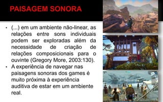 • (...) em um ambiente não-linear, as
relações entre sons individuais
podem ser exploradas além da
necessidade de criação de
relações composicionais para o
ouvinte (Gregory More, 2003:130).
• A experiência de navegar nas
paisagens sonoras dos games é
muito próxima à experiência
auditiva de estar em um ambiente
real. EVER QUEST
 