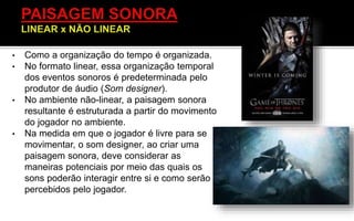 • Como a organização do tempo é organizada.
• No formato linear, essa organização temporal
dos eventos sonoros é predeterminada pelo
produtor de áudio (Som designer).
• No ambiente não-linear, a paisagem sonora
resultante é estruturada a partir do movimento
do jogador no ambiente.
• Na medida em que o jogador é livre para se
movimentar, o som designer, ao criar uma
paisagem sonora, deve considerar as
maneiras potenciais por meio das quais os
sons poderão interagir entre si e como serão
percebidos pelo jogador.
 