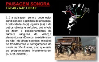 (...) a paisagem sonora pode estar
condicionada a gatilhos de presença,
à velocidade do(s) jogador (es) e de
outros objetos e veículos, aos níveis
de zoom e posicionamentos de
câmera (ângulos de visão),a
elementos randômicos, à existência (
ou não ) de áreas secretas, missões
de treinamentos e configurações de
níveis de dificuldades, e ao que mais
os programadores implementarem
(SHUM, 2009:98).
 