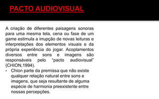 A criação de diferentes paisagens sonoras
para uma mesma tela, cena ou fase de um
game estimula a irrupção de novas leituras e
interpretações dos elementos visuais e da
própria experiência do jogar. Acoplamentos
diversos entre sons e imagens são
responsáveis pelo “pacto audiovisual”
(CHION,1994).
• Chion parte da premissa que não existe
qualquer relação natural entre sons e
imagens, que seja resultante de alguma
espécie de harmonia preexistente entre
nossas percepções.
 