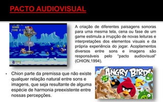 • Chion parte da premissa que não existe
qualquer relação natural entre sons e
imagens, que seja resultante de alguma
espécie de harmonia preexistente entre
nossas percepções.
A criação de diferentes paisagens sonoras
para uma mesma tela, cena ou fase de um
game estimula a irrupção de novas leituras e
interpretações dos elementos visuais e da
própria experiência do jogar. Acoplamentos
diversos entre sons e imagens são
responsáveis pelo “pacto audiovisual”
(CHION,1994).
 