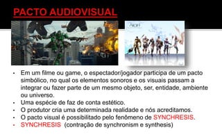 • Em um filme ou game, o espectador/jogador participa de um pacto
simbólico, no qual os elementos sonoros e os visuais passam a
integrar ou fazer parte de um mesmo objeto, ser, entidade, ambiente
ou universo.
• Uma espécie de faz de conta estético.
• O produtor cria uma determinada realidade e nós acreditamos.
• O pacto visual é possibilitado pelo fenômeno de SYNCHRESIS.
• SYNCHRESIS (contração de synchronism e synthesis)
 