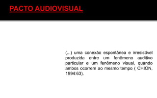 (...) uma conexão espontânea e irresistível
produzida entre um fenômeno auditivo
particular e um fenômeno visual, quando
ambos ocorrem ao mesmo tempo ( CHION,
1994:63).
 