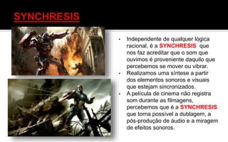 • Independente de qualquer lógica
racional, é a SYNCHRESIS que
nos faz acreditar que o som que
ouvimos é proveniente daquilo que
percebemos se mover ou vibrar.
• Realizamos uma síntese a partir
dos elementos sonoros e visuais
que estejam sincronizados.
• A película de cinema não registra
som durante as filmagens,
percebemos que é a SYNCHRESIS
que torna possível a dublagem, a
pós-produção de áudio e a miragem
de efeitos sonoros.
 