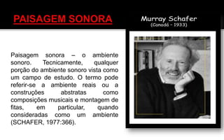 Paisagem sonora – o ambiente
sonoro. Tecnicamente, qualquer
porção do ambiente sonoro vista como
um campo de estudo. O termo pode
referir-se a ambiente reais ou a
construções abstratas como
composições musicais e montagem de
fitas, em particular, quando
consideradas como um ambiente
(SCHAFER, 1977:366).
 