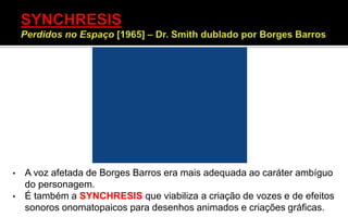 • A voz afetada de Borges Barros era mais adequada ao caráter ambíguo
do personagem.
• É também a SYNCHRESIS que viabiliza a criação de vozes e de efeitos
sonoros onomatopaicos para desenhos animados e criações gráficas.
 